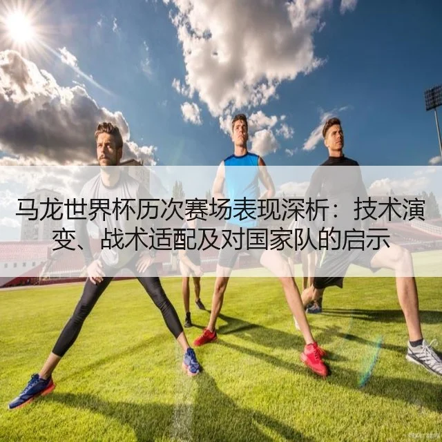 马龙世界杯历次赛场表现深析:技术演变、战术适配及对国家队的启示